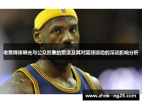 老詹媒体曝光与公众形象的塑造及其对篮球运动的深远影响分析