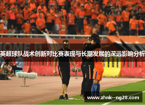 英超球队战术创新对比赛表现与长期发展的深远影响分析
