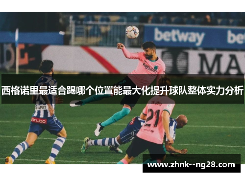 西格诺里最适合踢哪个位置能最大化提升球队整体实力分析 西格诺里最适合踢哪个位置能最大化提升球队整体实力分析