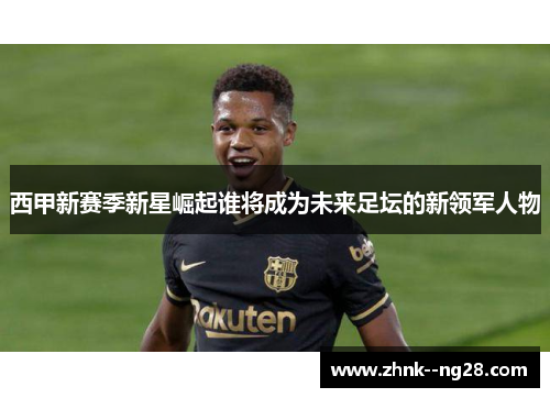 西甲新赛季新星崛起谁将成为未来足坛的新领军人物 西甲新赛季新星崛起谁将成为未来足坛的新领军人物