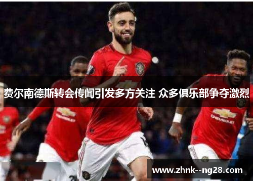 费尔南德斯转会传闻引发多方关注 众多俱乐部争夺激烈