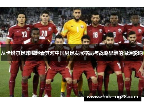 从卡塔尔足球崛起看其对中国男足发展格局与战略思维的深远影响 从卡塔尔足球崛起看其对中国男足发展格局与战略思维的深远影响