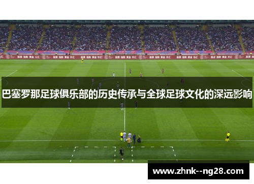 巴塞罗那足球俱乐部的历史传承与全球足球文化的深远影响 巴塞罗那足球俱乐部的历史传承与全球足球文化的深远影响