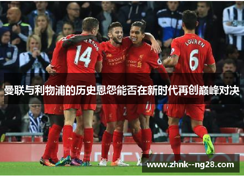 曼联与利物浦的历史恩怨能否在新时代再创巅峰对决 曼联与利物浦的历史恩怨能否在新时代再创巅峰对决