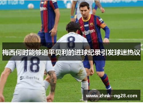 梅西何时能够追平贝利的进球纪录引发球迷热议 梅西何时能够追平贝利的进球纪录引发球迷热议
