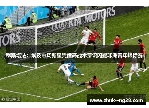 穆斯塔法：埃及中场新星凭借高战术意识闪耀非洲青年锦标赛
