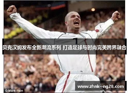 贝克汉姆发布全新潮流系列 打造足球与时尚完美跨界融合 贝克汉姆发布全新潮流系列 打造足球与时尚完美跨界融合