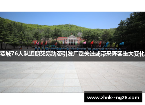 费城76人队近期交易动态引发广泛关注或带来阵容重大变化