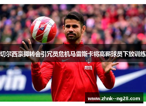 切尔西豪掷转会引冗员危机马雷斯卡将高薪球员下放训练 切尔西豪掷转会引冗员危机马雷斯卡将高薪球员下放训练