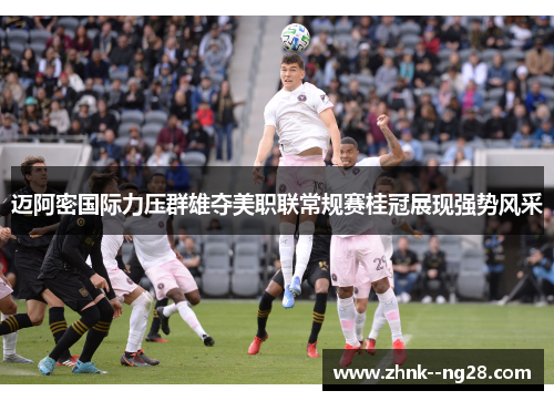 迈阿密国际力压群雄夺美职联常规赛桂冠展现强势风采