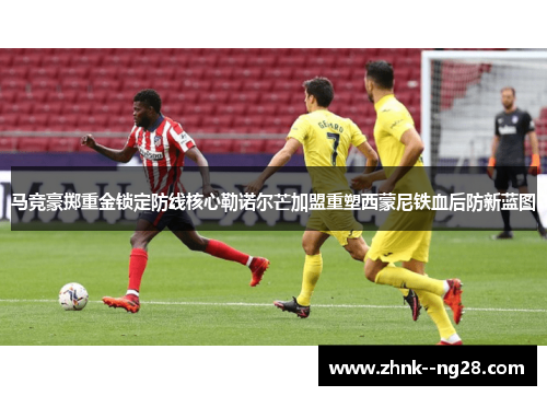 马竞豪掷重金锁定防线核心勒诺尔芒加盟重塑西蒙尼铁血后防新蓝图