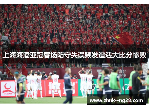 上海海港亚冠客场防守失误频发遭遇大比分惨败