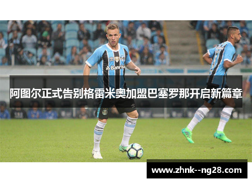 阿图尔正式告别格雷米奥加盟巴塞罗那开启新篇章 阿图尔正式告别格雷米奥加盟巴塞罗那开启新篇章