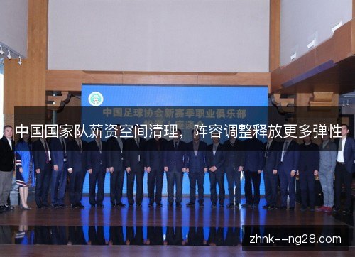 中国国家队薪资空间清理,阵容调整释放更多弹性 中国国家队薪资空间清理,阵容调整释放更多弹性